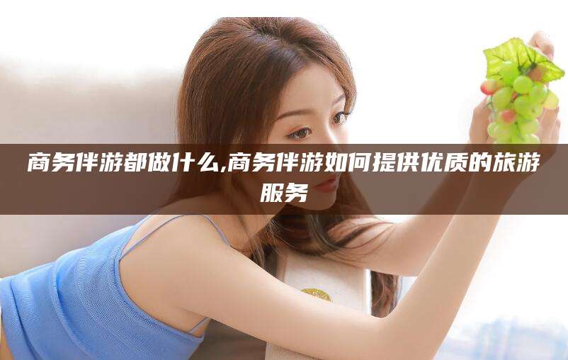 滕州商务伴游都做什么,商务伴游如何提供优质的旅游服务