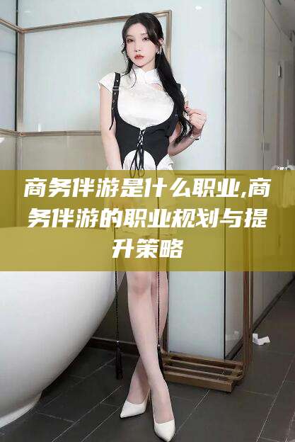 滕州商务伴游是什么职业,商务伴游的职业规划与提升策略