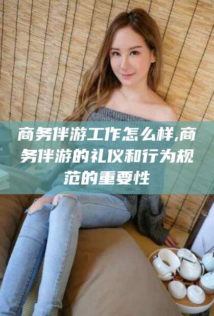 滕州商务伴游工作怎么样,商务伴游的礼仪和行为规范的重要性