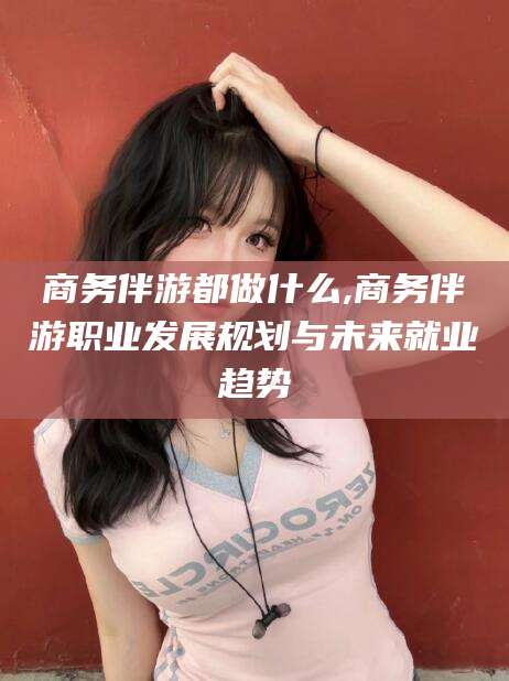 滕州商务伴游都做什么,商务伴游职业发展规划与未来就业趋势
