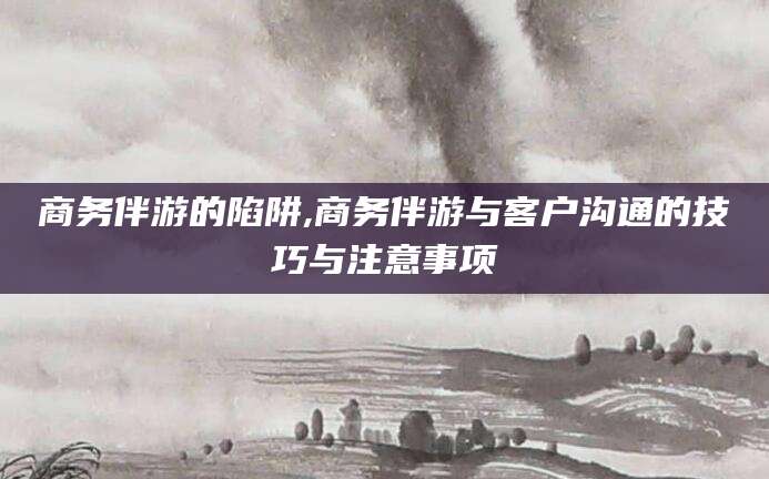滕州商务伴游的陷阱,商务伴游与客户沟通的技巧与注意事项