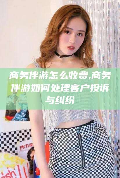 滕州商务伴游怎么收费,商务伴游如何处理客户投诉与纠纷