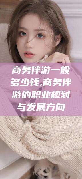 滕州商务伴游一般多少钱,商务伴游的职业规划与发展方向