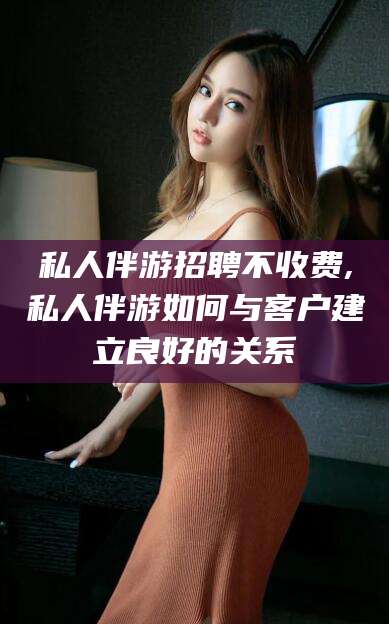 滕州私人伴游招聘不收费,私人伴游如何与客户建立良好的关系
