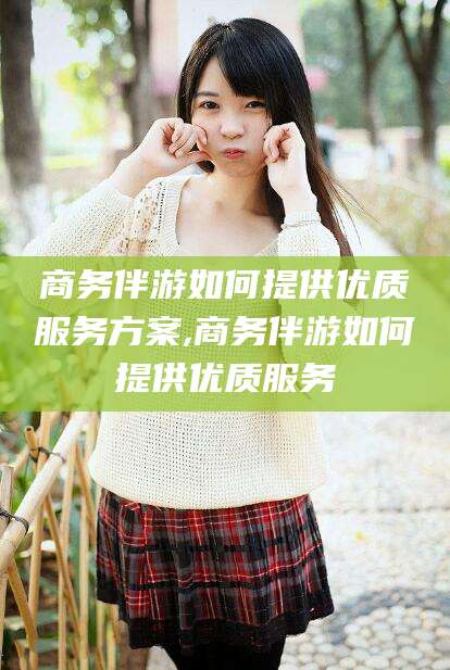 滕州商务伴游如何提供优质服务方案,商务伴游如何提供优质服务