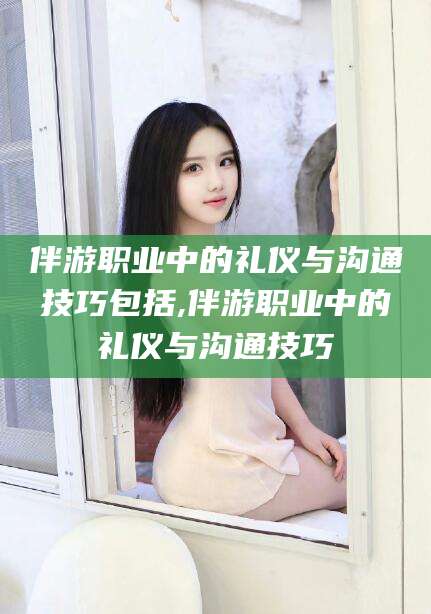 滕州伴游职业中的礼仪与沟通技巧包括,伴游职业中的礼仪与沟通技巧