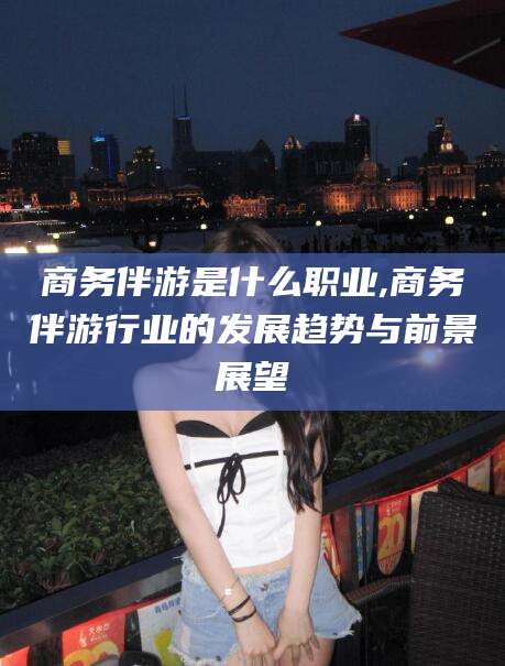 滕州商务伴游是什么职业,商务伴游行业的发展趋势与前景展望