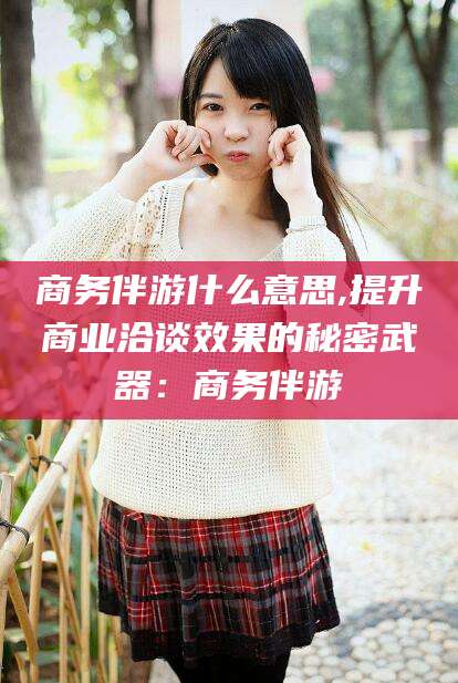 滕州商务伴游什么意思,提升商业洽谈效果的秘密武器：商务伴游