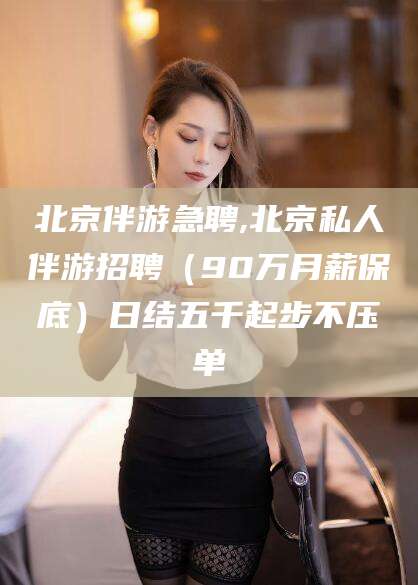 滕州北京伴游急聘,北京私人伴游招聘（90万月薪保底）日结五千起步不压单