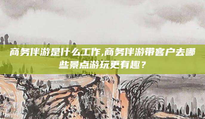 滕州商务伴游是什么工作,商务伴游带客户去哪些景点游玩更有趣？