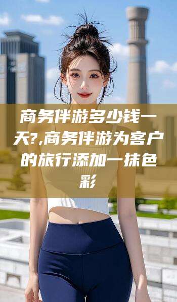 滕州商务伴游多少钱一天?,商务伴游为客户的旅行添加一抹色彩