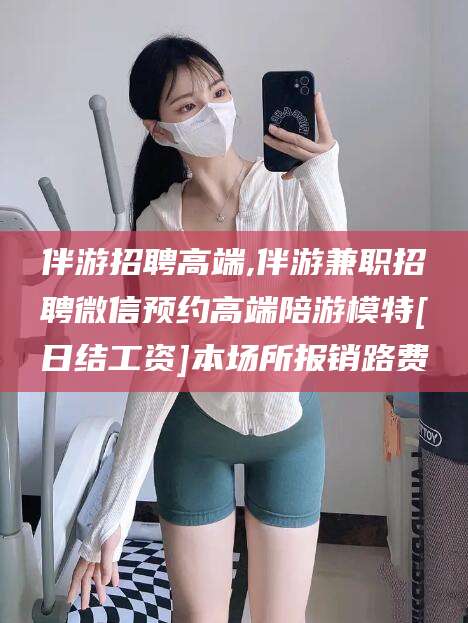 滕州伴游招聘高端,伴游兼职招聘微信预约高端陪游模特[日结工资]本场所报销路费