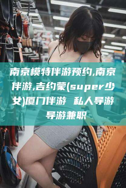 滕州南京模特伴游预约,南京伴游,吉约蒙(super少女)厦门伴游 私人导游 导游兼职