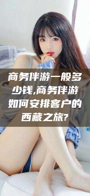 滕州商务伴游一般多少钱,商务伴游如何安排客户的西藏之旅?