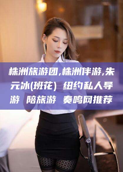 滕州株洲旅游团,株洲伴游,朱元冰(班花) 纽约私人导游 陪旅游 奏鸣网推荐