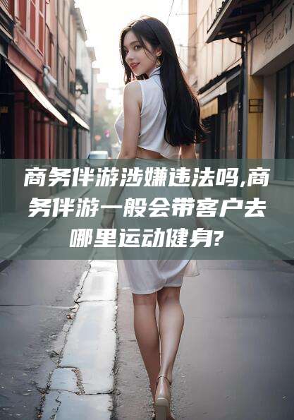 滕州商务伴游涉嫌违法吗,商务伴游一般会带客户去哪里运动健身?