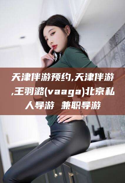 滕州天津伴游预约,天津伴游,王羽潞(vaaga)北京私人导游 兼职导游