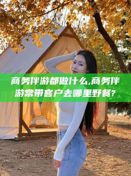 滕州商务伴游都做什么,商务伴游常带客户去哪里野餐?