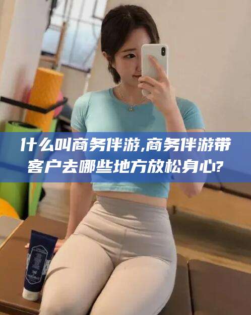滕州什么叫商务伴游,商务伴游带客户去哪些地方放松身心?