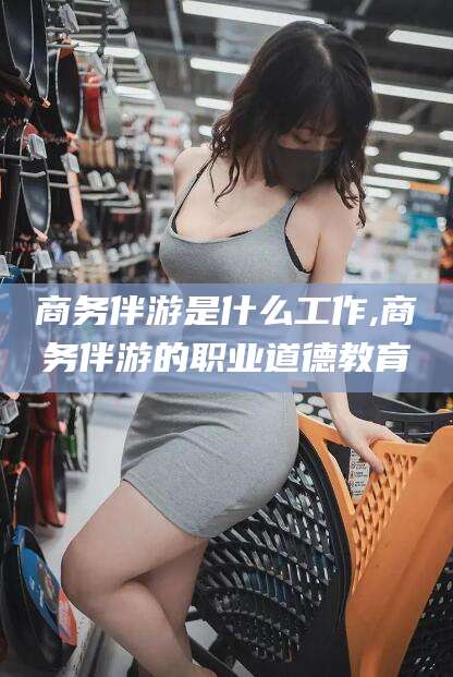 滕州商务伴游是什么工作,商务伴游的职业道德教育