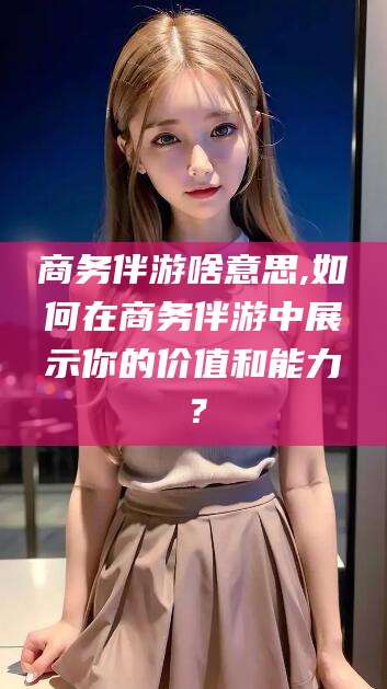 滕州商务伴游啥意思,如何在商务伴游中展示你的价值和能力？