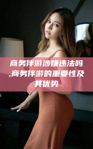 滕州商务伴游涉嫌违法吗,商务伴游的重要性及其优势