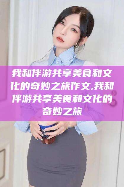 滕州我和伴游共享美食和文化的奇妙之旅作文,我和伴游共享美食和文化的奇妙之旅