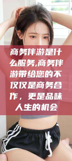 滕州商务伴游是什么服务,商务伴游带给您的不仅仅是商务合作，更是品味人生的机会