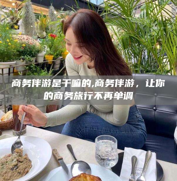 滕州商务伴游是干嘛的,商务伴游，让你的商务旅行不再单调