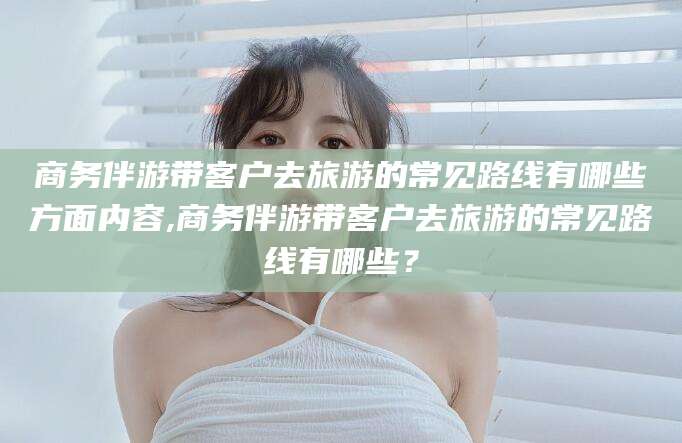 滕州商务伴游带客户去旅游的常见路线有哪些方面内容,商务伴游带客户去旅游的常见路线有哪些？