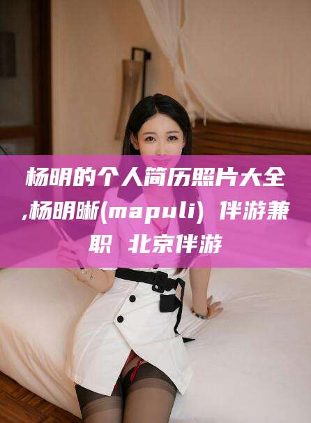 滕州杨明的个人简历照片大全,杨明晰(mapuli) 伴游兼职 北京伴游