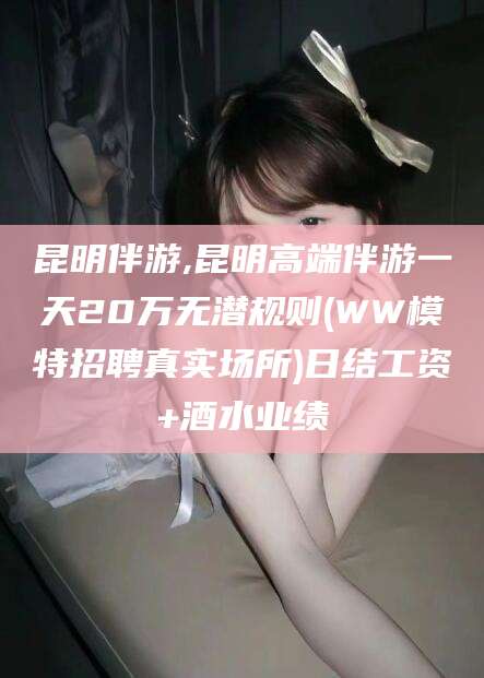 滕州昆明伴游,昆明高端伴游一天20万无潜规则(WW模特招聘真实场所)日结工资+酒水业绩