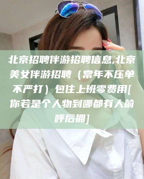 滕州北京招聘伴游招聘信息,北京美女伴游招聘（常年不压单不严打）包住上班零费用[你若是个人物到哪都有人前呼后拥]