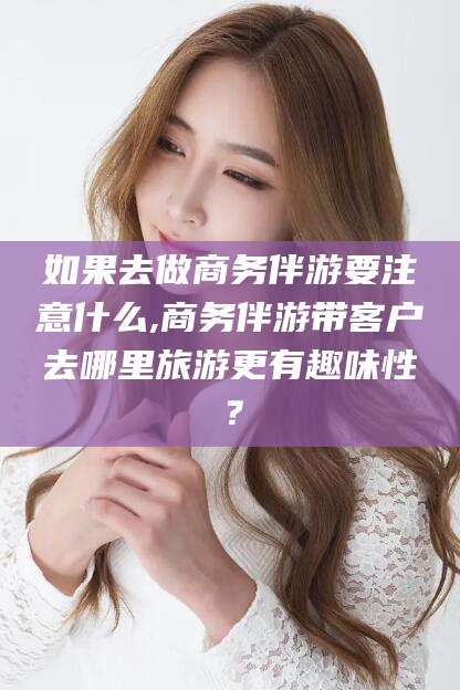 滕州如果去做商务伴游要注意什么,商务伴游带客户去哪里旅游更有趣味性？