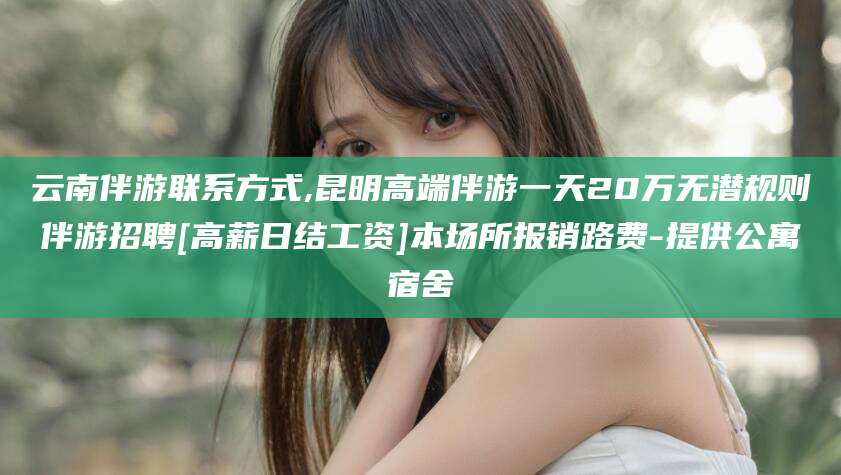 滕州云南伴游联系方式,昆明高端伴游一天20万无潜规则伴游招聘[高薪日结工资]本场所报销路费-提供公寓宿舍