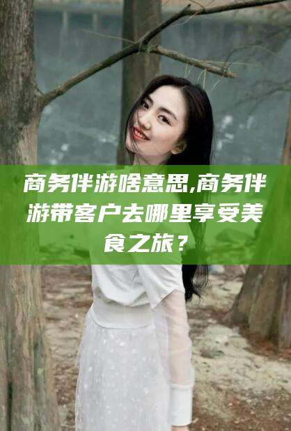 滕州商务伴游啥意思,商务伴游带客户去哪里享受美食之旅？