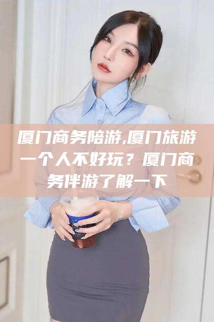 滕州厦门商务陪游,厦门旅游一个人不好玩？厦门商务伴游了解一下