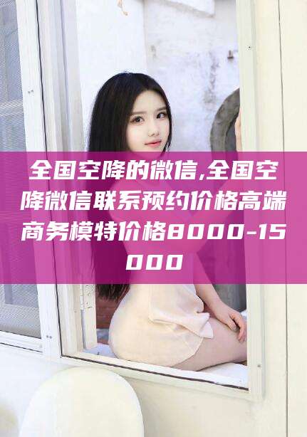 滕州全国空降的微信,全国空降微信联系预约价格高端商务模特价格8000-15000