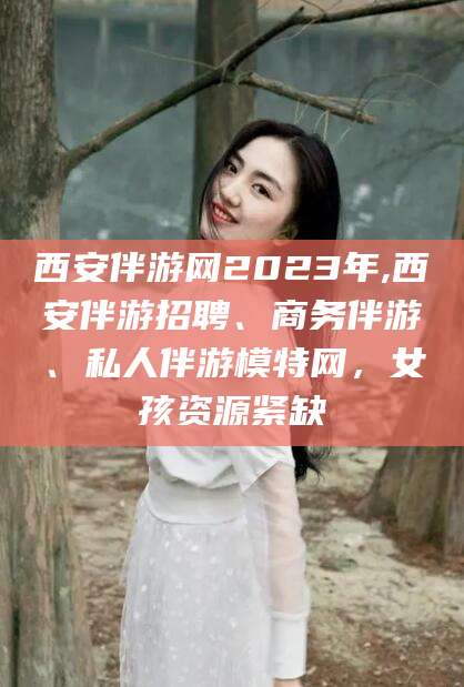 西安伴游网2023年,西安伴游招聘、商务伴游、私人伴游模特网,女孩资源紧缺