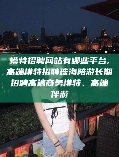 滕州模特招聘网站有哪些平台,高端模特招聘珠海陪游长期招聘高端商务模特、高端伴游