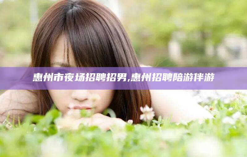 滕州惠州市夜场招聘招男,惠州招聘陪游伴游