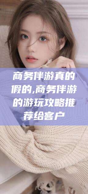 滕州商务伴游真的假的,商务伴游的游玩攻略推荐给客户