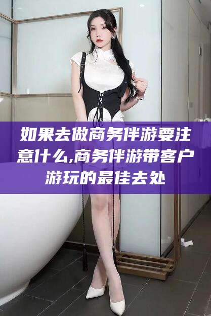 滕州如果去做商务伴游要注意什么,商务伴游带客户游玩的最佳去处