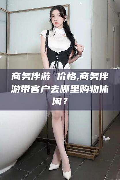 滕州商务伴游 价格,商务伴游带客户去哪里购物休闲？