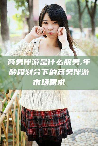 滕州商务伴游是什么服务,年龄段划分下的商务伴游市场需求