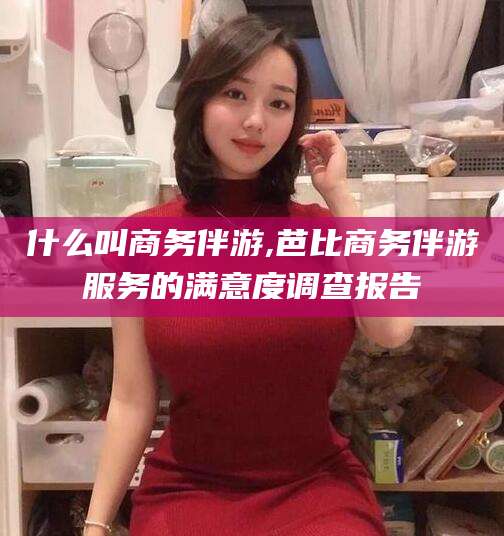 滕州什么叫商务伴游,芭比商务伴游服务的满意度调查报告