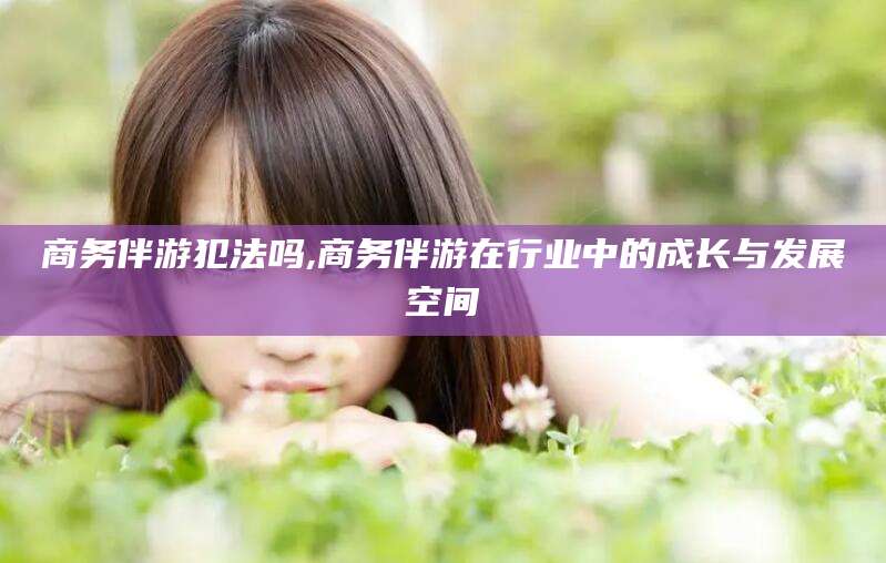 滕州商务伴游犯法吗,商务伴游在行业中的成长与发展空间