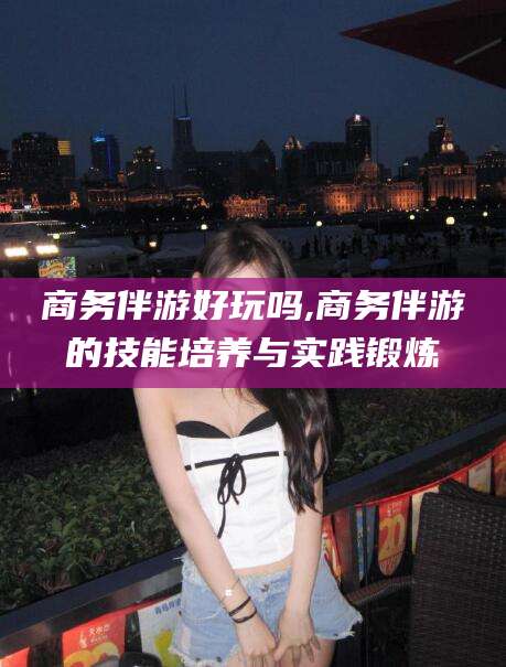 滕州商务伴游好玩吗,商务伴游的技能培养与实践锻炼