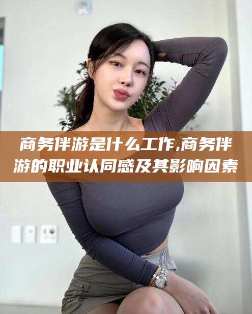 滕州商务伴游是什么工作,商务伴游的职业认同感及其影响因素