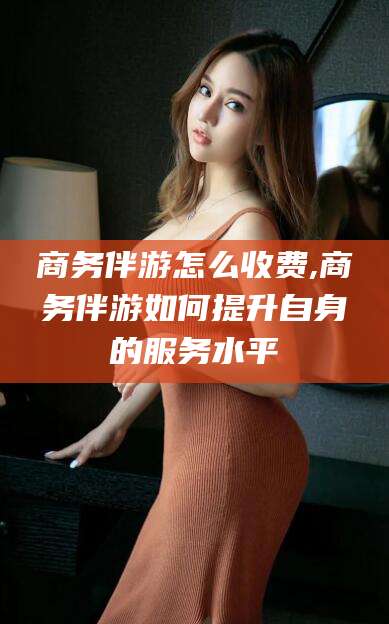 滕州商务伴游怎么收费,商务伴游如何提升自身的服务水平